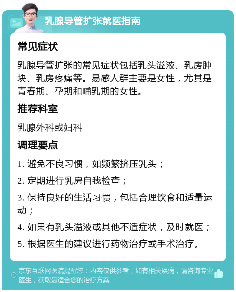 乳腺导管扩张就医指南 常见症状 乳腺导管扩张的常见症状包括乳头溢液、乳房肿块、乳房疼痛等。易感人群主要是女性，尤其是青春期、孕期和哺乳期的女性。 推荐科室 乳腺外科或妇科 调理要点 1. 避免不良习惯，如频繁挤压乳头； 2. 定期进行乳房自我检查； 3. 保持良好的生活习惯，包括合理饮食和适量运动； 4. 如果有乳头溢液或其他不适症状，及时就医； 5. 根据医生的建议进行药物治疗或手术治疗。