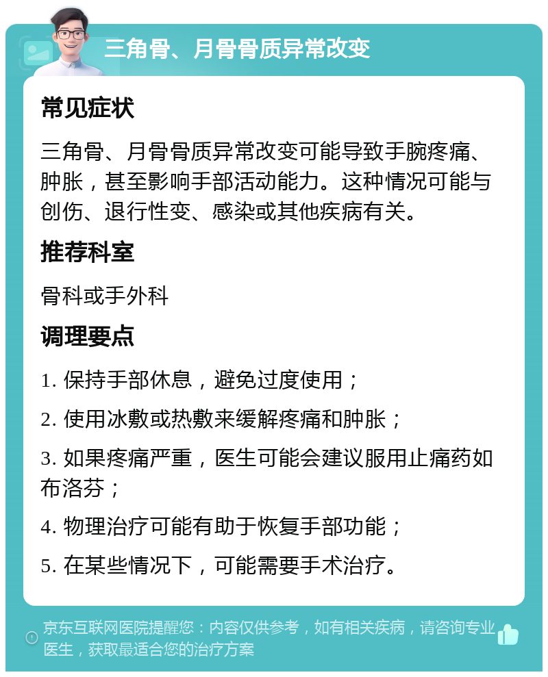 三角骨、月骨骨质异常改变 常见症状 三角骨、月骨骨质异常改变可能导致手腕疼痛、肿胀，甚至影响手部活动能力。这种情况可能与创伤、退行性变、感染或其他疾病有关。 推荐科室 骨科或手外科 调理要点 1. 保持手部休息，避免过度使用； 2. 使用冰敷或热敷来缓解疼痛和肿胀； 3. 如果疼痛严重，医生可能会建议服用止痛药如布洛芬； 4. 物理治疗可能有助于恢复手部功能； 5. 在某些情况下，可能需要手术治疗。