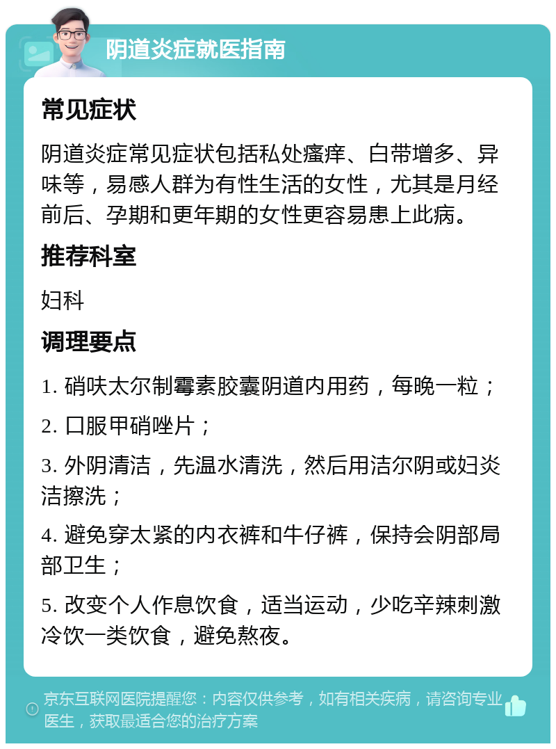 阴道炎症就医指南 常见症状 阴道炎症常见症状包括私处瘙痒、白带增多、异味等，易感人群为有性生活的女性，尤其是月经前后、孕期和更年期的女性更容易患上此病。 推荐科室 妇科 调理要点 1. 硝呋太尔制霉素胶囊阴道内用药，每晚一粒； 2. 口服甲硝唑片； 3. 外阴清洁，先温水清洗，然后用洁尔阴或妇炎洁擦洗； 4. 避免穿太紧的内衣裤和牛仔裤，保持会阴部局部卫生； 5. 改变个人作息饮食，适当运动，少吃辛辣刺激冷饮一类饮食，避免熬夜。