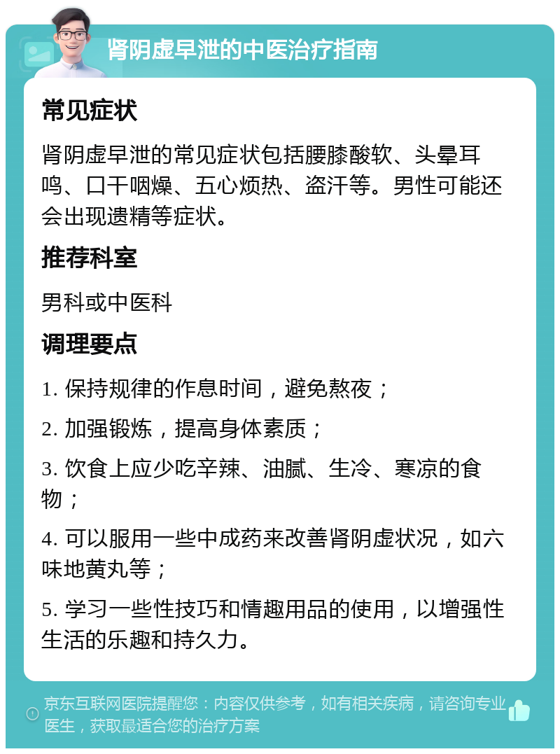 肾阴虚早泄的中医治疗指南 常见症状 肾阴虚早泄的常见症状包括腰膝酸软、头晕耳鸣、口干咽燥、五心烦热、盗汗等。男性可能还会出现遗精等症状。 推荐科室 男科或中医科 调理要点 1. 保持规律的作息时间，避免熬夜； 2. 加强锻炼，提高身体素质； 3. 饮食上应少吃辛辣、油腻、生冷、寒凉的食物； 4. 可以服用一些中成药来改善肾阴虚状况，如六味地黄丸等； 5. 学习一些性技巧和情趣用品的使用，以增强性生活的乐趣和持久力。