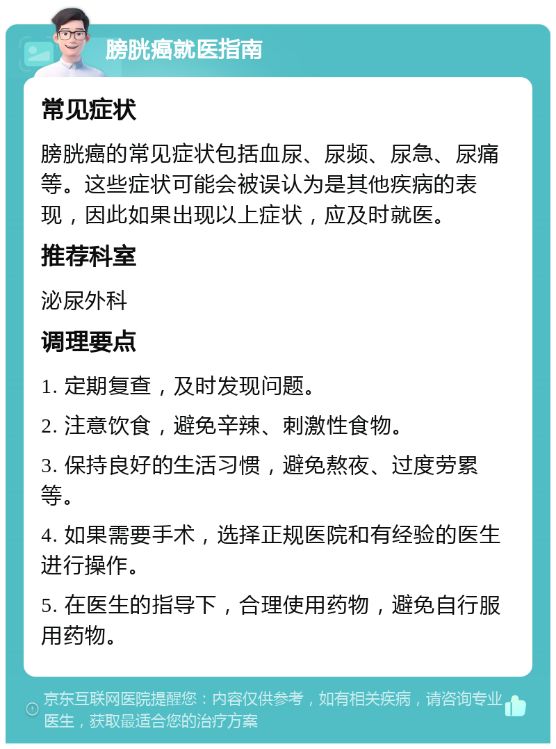 膀胱癌就医指南 常见症状 膀胱癌的常见症状包括血尿、尿频、尿急、尿痛等。这些症状可能会被误认为是其他疾病的表现，因此如果出现以上症状，应及时就医。 推荐科室 泌尿外科 调理要点 1. 定期复查，及时发现问题。 2. 注意饮食，避免辛辣、刺激性食物。 3. 保持良好的生活习惯，避免熬夜、过度劳累等。 4. 如果需要手术，选择正规医院和有经验的医生进行操作。 5. 在医生的指导下，合理使用药物，避免自行服用药物。