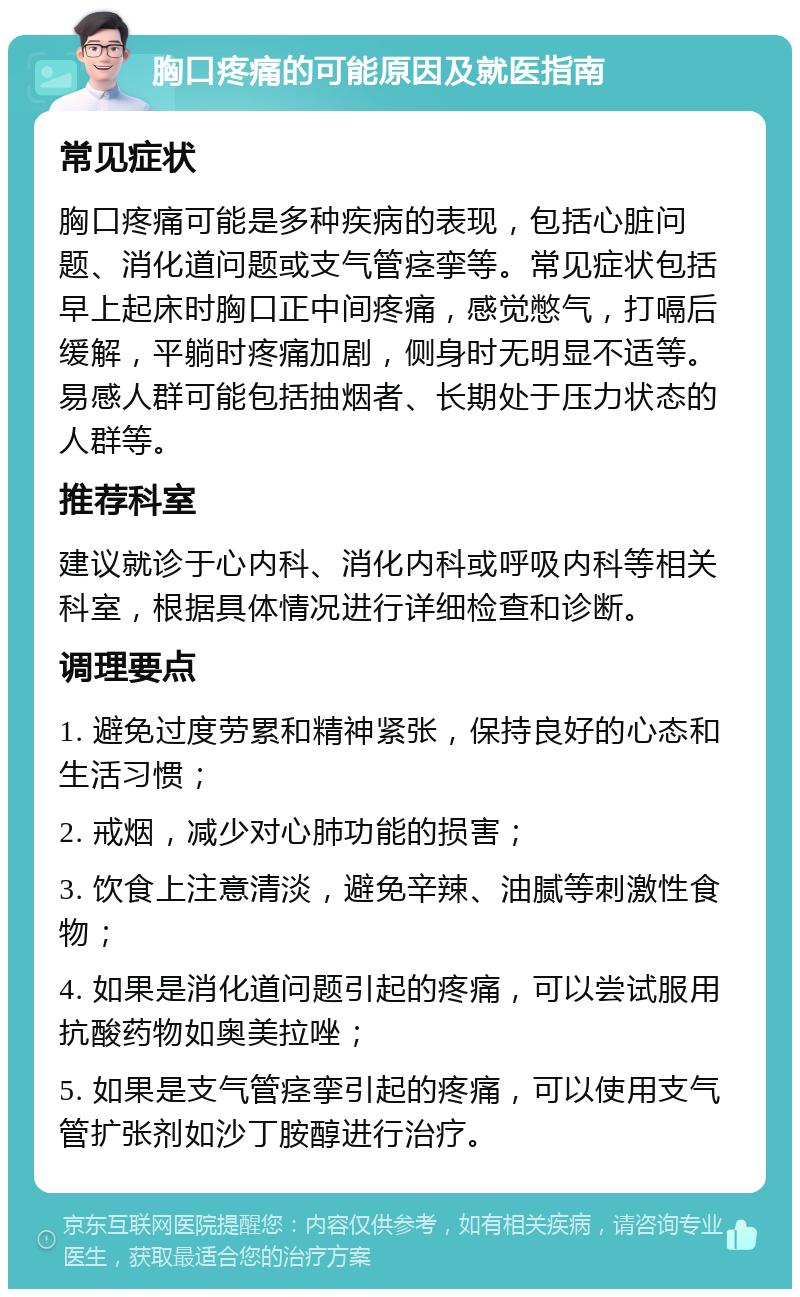 胸口疼痛的可能原因及就医指南 常见症状 胸口疼痛可能是多种疾病的表现，包括心脏问题、消化道问题或支气管痉挛等。常见症状包括早上起床时胸口正中间疼痛，感觉憋气，打嗝后缓解，平躺时疼痛加剧，侧身时无明显不适等。易感人群可能包括抽烟者、长期处于压力状态的人群等。 推荐科室 建议就诊于心内科、消化内科或呼吸内科等相关科室，根据具体情况进行详细检查和诊断。 调理要点 1. 避免过度劳累和精神紧张，保持良好的心态和生活习惯； 2. 戒烟，减少对心肺功能的损害； 3. 饮食上注意清淡，避免辛辣、油腻等刺激性食物； 4. 如果是消化道问题引起的疼痛，可以尝试服用抗酸药物如奥美拉唑； 5. 如果是支气管痉挛引起的疼痛，可以使用支气管扩张剂如沙丁胺醇进行治疗。