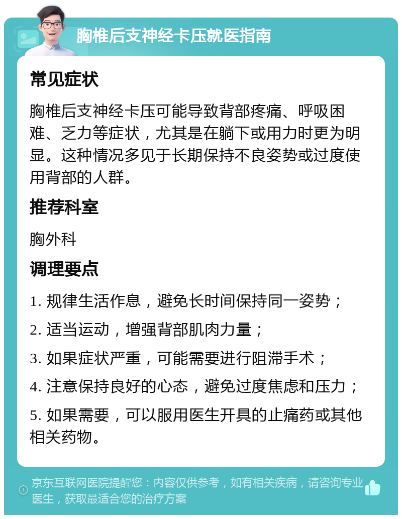 胸椎后支神经卡压就医指南 常见症状 胸椎后支神经卡压可能导致背部疼痛、呼吸困难、乏力等症状，尤其是在躺下或用力时更为明显。这种情况多见于长期保持不良姿势或过度使用背部的人群。 推荐科室 胸外科 调理要点 1. 规律生活作息，避免长时间保持同一姿势； 2. 适当运动，增强背部肌肉力量； 3. 如果症状严重，可能需要进行阻滞手术； 4. 注意保持良好的心态，避免过度焦虑和压力； 5. 如果需要，可以服用医生开具的止痛药或其他相关药物。