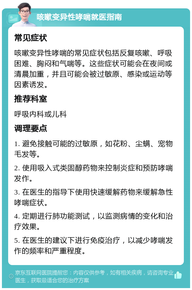 咳嗽变异性哮喘就医指南 常见症状 咳嗽变异性哮喘的常见症状包括反复咳嗽、呼吸困难、胸闷和气喘等。这些症状可能会在夜间或清晨加重，并且可能会被过敏原、感染或运动等因素诱发。 推荐科室 呼吸内科或儿科 调理要点 1. 避免接触可能的过敏原，如花粉、尘螨、宠物毛发等。 2. 使用吸入式类固醇药物来控制炎症和预防哮喘发作。 3. 在医生的指导下使用快速缓解药物来缓解急性哮喘症状。 4. 定期进行肺功能测试，以监测病情的变化和治疗效果。 5. 在医生的建议下进行免疫治疗，以减少哮喘发作的频率和严重程度。