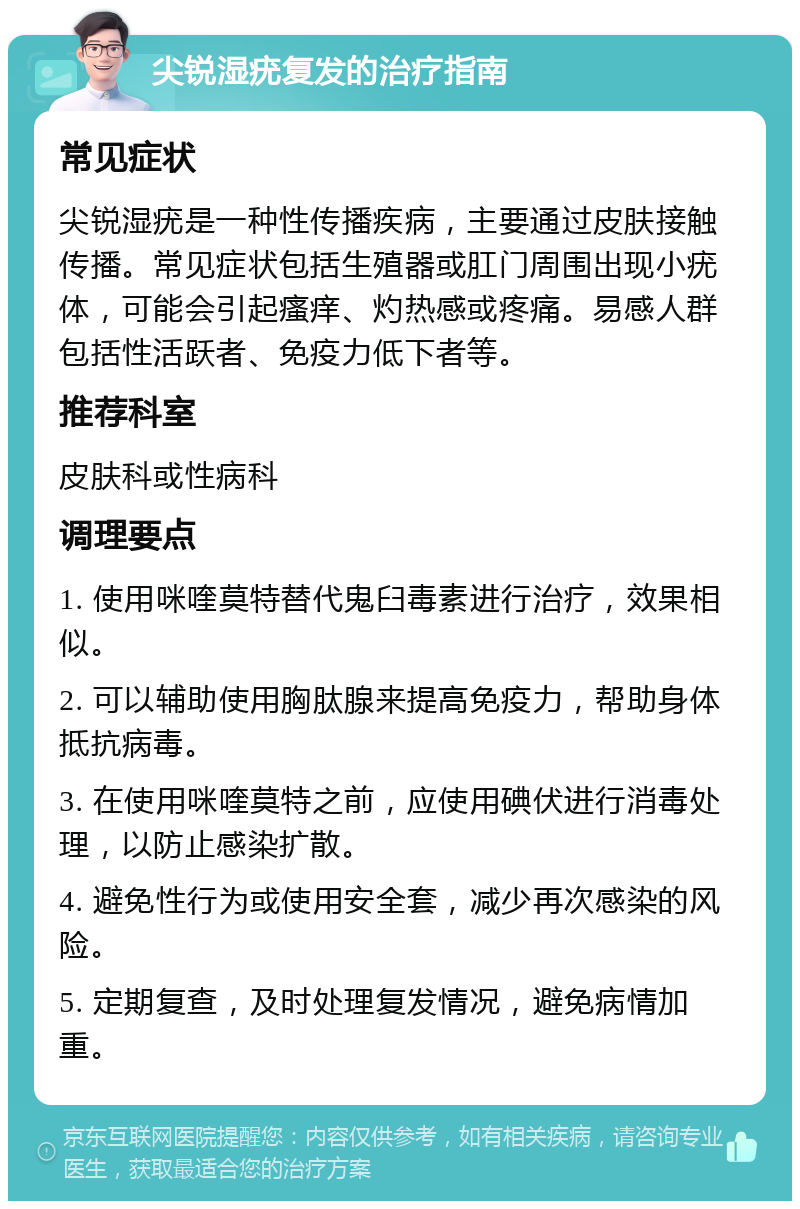 尖锐湿疣复发的治疗指南 常见症状 尖锐湿疣是一种性传播疾病，主要通过皮肤接触传播。常见症状包括生殖器或肛门周围出现小疣体，可能会引起瘙痒、灼热感或疼痛。易感人群包括性活跃者、免疫力低下者等。 推荐科室 皮肤科或性病科 调理要点 1. 使用咪喹莫特替代鬼臼毒素进行治疗，效果相似。 2. 可以辅助使用胸肽腺来提高免疫力，帮助身体抵抗病毒。 3. 在使用咪喹莫特之前，应使用碘伏进行消毒处理，以防止感染扩散。 4. 避免性行为或使用安全套，减少再次感染的风险。 5. 定期复查，及时处理复发情况，避免病情加重。