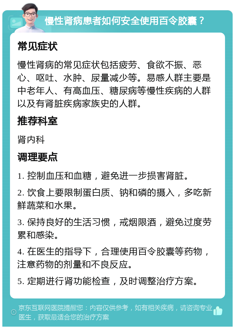 慢性肾病患者如何安全使用百令胶囊？ 常见症状 慢性肾病的常见症状包括疲劳、食欲不振、恶心、呕吐、水肿、尿量减少等。易感人群主要是中老年人、有高血压、糖尿病等慢性疾病的人群以及有肾脏疾病家族史的人群。 推荐科室 肾内科 调理要点 1. 控制血压和血糖，避免进一步损害肾脏。 2. 饮食上要限制蛋白质、钠和磷的摄入，多吃新鲜蔬菜和水果。 3. 保持良好的生活习惯，戒烟限酒，避免过度劳累和感染。 4. 在医生的指导下，合理使用百令胶囊等药物，注意药物的剂量和不良反应。 5. 定期进行肾功能检查，及时调整治疗方案。