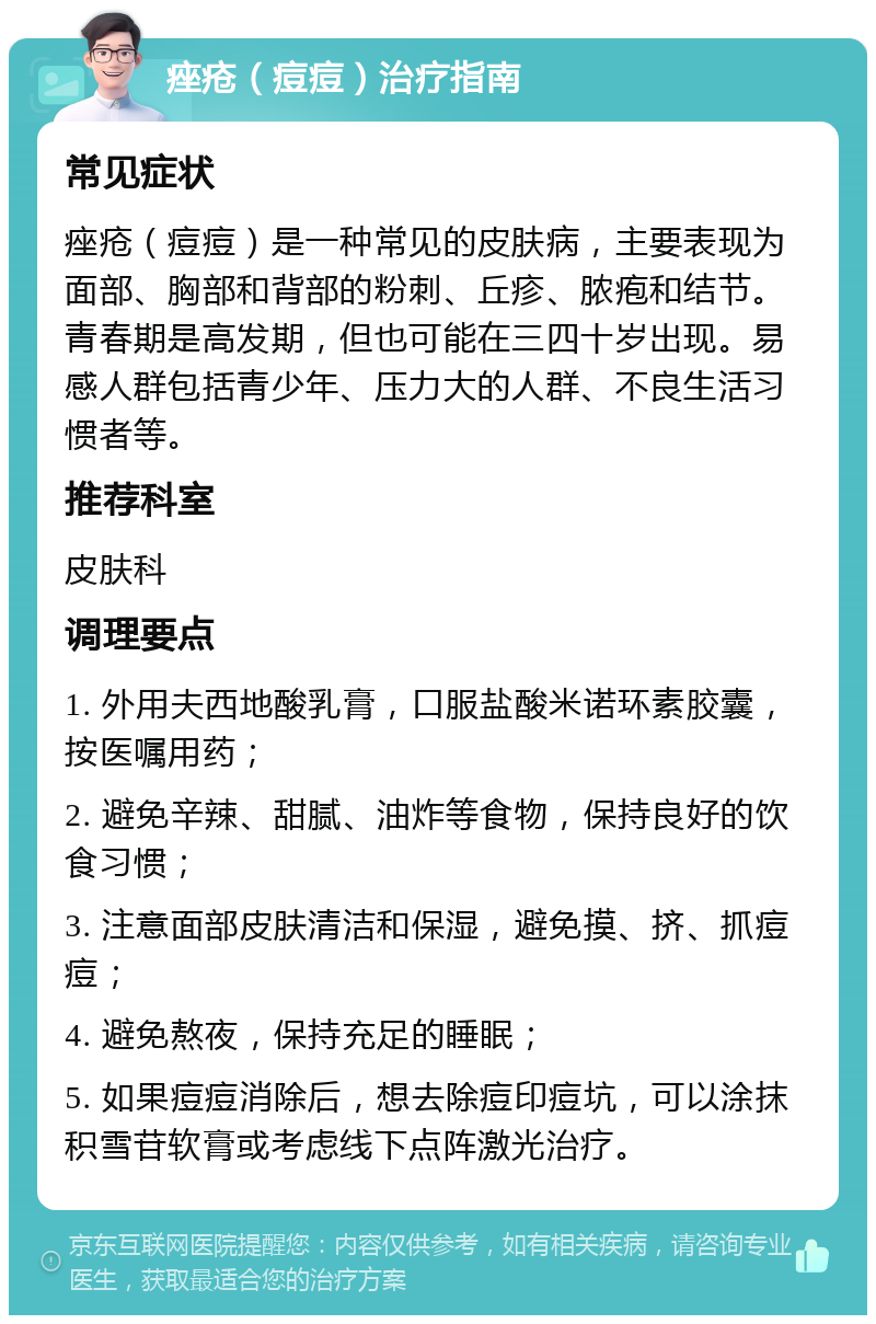 痤疮（痘痘）治疗指南 常见症状 痤疮（痘痘）是一种常见的皮肤病，主要表现为面部、胸部和背部的粉刺、丘疹、脓疱和结节。青春期是高发期，但也可能在三四十岁出现。易感人群包括青少年、压力大的人群、不良生活习惯者等。 推荐科室 皮肤科 调理要点 1. 外用夫西地酸乳膏，口服盐酸米诺环素胶囊，按医嘱用药； 2. 避免辛辣、甜腻、油炸等食物，保持良好的饮食习惯； 3. 注意面部皮肤清洁和保湿，避免摸、挤、抓痘痘； 4. 避免熬夜，保持充足的睡眠； 5. 如果痘痘消除后，想去除痘印痘坑，可以涂抹积雪苷软膏或考虑线下点阵激光治疗。