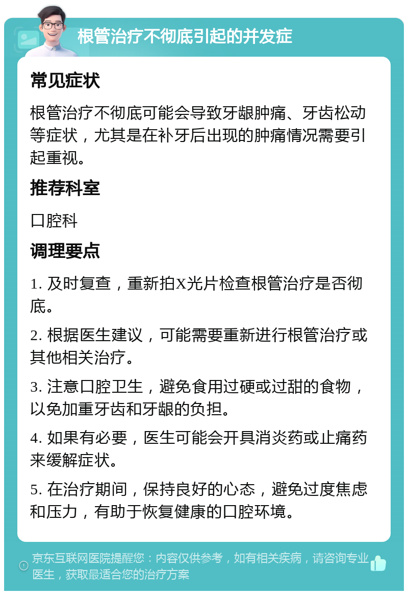 根管治疗不彻底引起的并发症 常见症状 根管治疗不彻底可能会导致牙龈肿痛、牙齿松动等症状，尤其是在补牙后出现的肿痛情况需要引起重视。 推荐科室 口腔科 调理要点 1. 及时复查，重新拍X光片检查根管治疗是否彻底。 2. 根据医生建议，可能需要重新进行根管治疗或其他相关治疗。 3. 注意口腔卫生，避免食用过硬或过甜的食物，以免加重牙齿和牙龈的负担。 4. 如果有必要，医生可能会开具消炎药或止痛药来缓解症状。 5. 在治疗期间，保持良好的心态，避免过度焦虑和压力，有助于恢复健康的口腔环境。