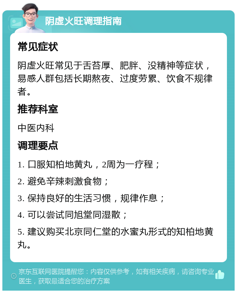 阴虚火旺调理指南 常见症状 阴虚火旺常见于舌苔厚、肥胖、没精神等症状，易感人群包括长期熬夜、过度劳累、饮食不规律者。 推荐科室 中医内科 调理要点 1. 口服知柏地黄丸，2周为一疗程； 2. 避免辛辣刺激食物； 3. 保持良好的生活习惯，规律作息； 4. 可以尝试同旭堂同湿散； 5. 建议购买北京同仁堂的水蜜丸形式的知柏地黄丸。