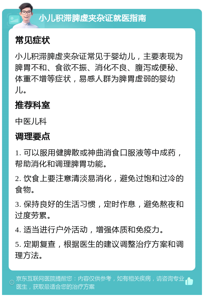 小儿积滞脾虚夹杂证就医指南 常见症状 小儿积滞脾虚夹杂证常见于婴幼儿，主要表现为脾胃不和、食欲不振、消化不良、腹泻或便秘、体重不增等症状，易感人群为脾胃虚弱的婴幼儿。 推荐科室 中医儿科 调理要点 1. 可以服用健脾散或神曲消食口服液等中成药，帮助消化和调理脾胃功能。 2. 饮食上要注意清淡易消化，避免过饱和过冷的食物。 3. 保持良好的生活习惯，定时作息，避免熬夜和过度劳累。 4. 适当进行户外活动，增强体质和免疫力。 5. 定期复查，根据医生的建议调整治疗方案和调理方法。