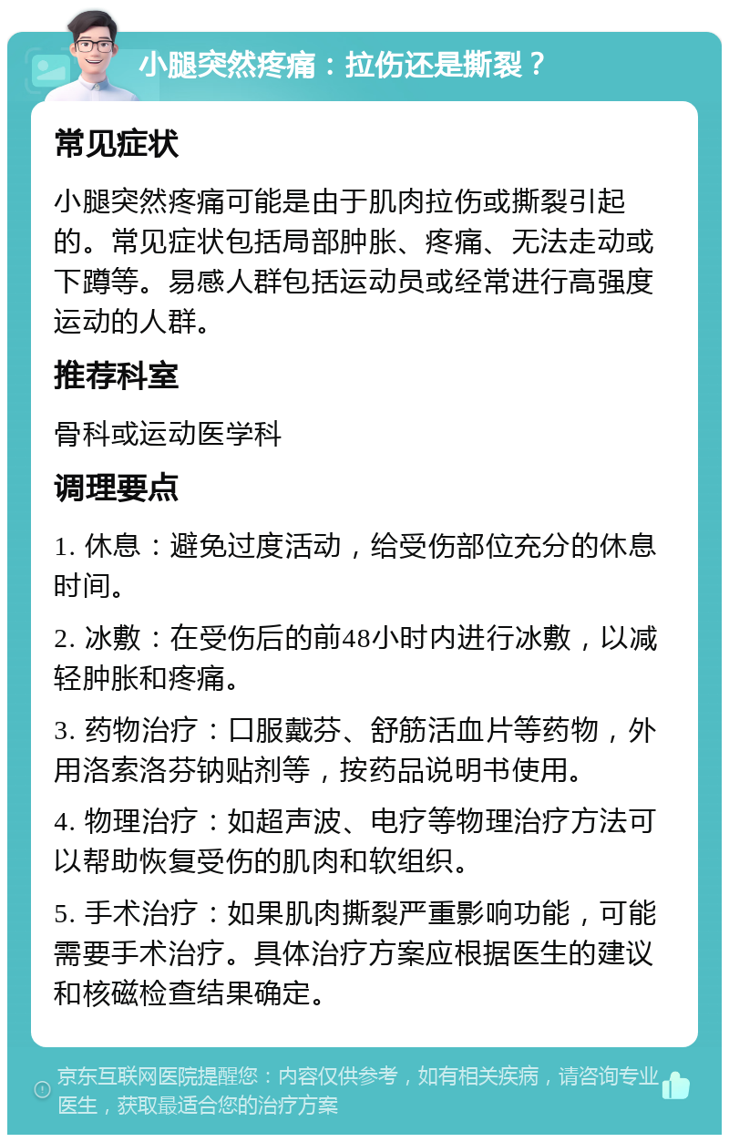 小腿突然疼痛：拉伤还是撕裂？ 常见症状 小腿突然疼痛可能是由于肌肉拉伤或撕裂引起的。常见症状包括局部肿胀、疼痛、无法走动或下蹲等。易感人群包括运动员或经常进行高强度运动的人群。 推荐科室 骨科或运动医学科 调理要点 1. 休息：避免过度活动，给受伤部位充分的休息时间。 2. 冰敷：在受伤后的前48小时内进行冰敷，以减轻肿胀和疼痛。 3. 药物治疗：口服戴芬、舒筋活血片等药物，外用洛索洛芬钠贴剂等，按药品说明书使用。 4. 物理治疗：如超声波、电疗等物理治疗方法可以帮助恢复受伤的肌肉和软组织。 5. 手术治疗：如果肌肉撕裂严重影响功能，可能需要手术治疗。具体治疗方案应根据医生的建议和核磁检查结果确定。