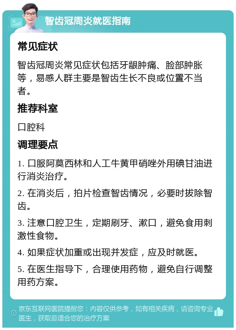 智齿冠周炎就医指南 常见症状 智齿冠周炎常见症状包括牙龈肿痛、脸部肿胀等，易感人群主要是智齿生长不良或位置不当者。 推荐科室 口腔科 调理要点 1. 口服阿莫西林和人工牛黄甲硝唑外用碘甘油进行消炎治疗。 2. 在消炎后，拍片检查智齿情况，必要时拔除智齿。 3. 注意口腔卫生，定期刷牙、漱口，避免食用刺激性食物。 4. 如果症状加重或出现并发症，应及时就医。 5. 在医生指导下，合理使用药物，避免自行调整用药方案。