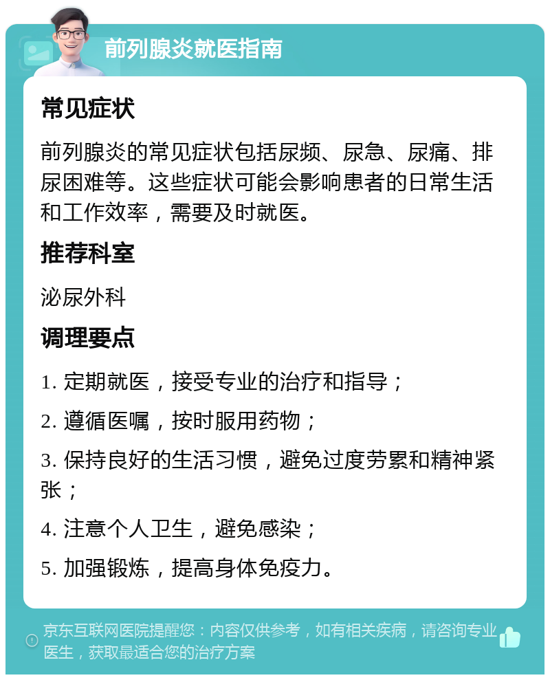 前列腺炎就医指南 常见症状 前列腺炎的常见症状包括尿频、尿急、尿痛、排尿困难等。这些症状可能会影响患者的日常生活和工作效率，需要及时就医。 推荐科室 泌尿外科 调理要点 1. 定期就医，接受专业的治疗和指导； 2. 遵循医嘱，按时服用药物； 3. 保持良好的生活习惯，避免过度劳累和精神紧张； 4. 注意个人卫生，避免感染； 5. 加强锻炼，提高身体免疫力。