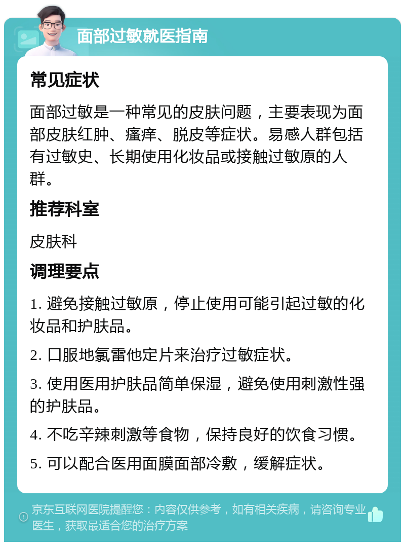 面部过敏就医指南 常见症状 面部过敏是一种常见的皮肤问题，主要表现为面部皮肤红肿、瘙痒、脱皮等症状。易感人群包括有过敏史、长期使用化妆品或接触过敏原的人群。 推荐科室 皮肤科 调理要点 1. 避免接触过敏原，停止使用可能引起过敏的化妆品和护肤品。 2. 口服地氯雷他定片来治疗过敏症状。 3. 使用医用护肤品简单保湿，避免使用刺激性强的护肤品。 4. 不吃辛辣刺激等食物，保持良好的饮食习惯。 5. 可以配合医用面膜面部冷敷，缓解症状。