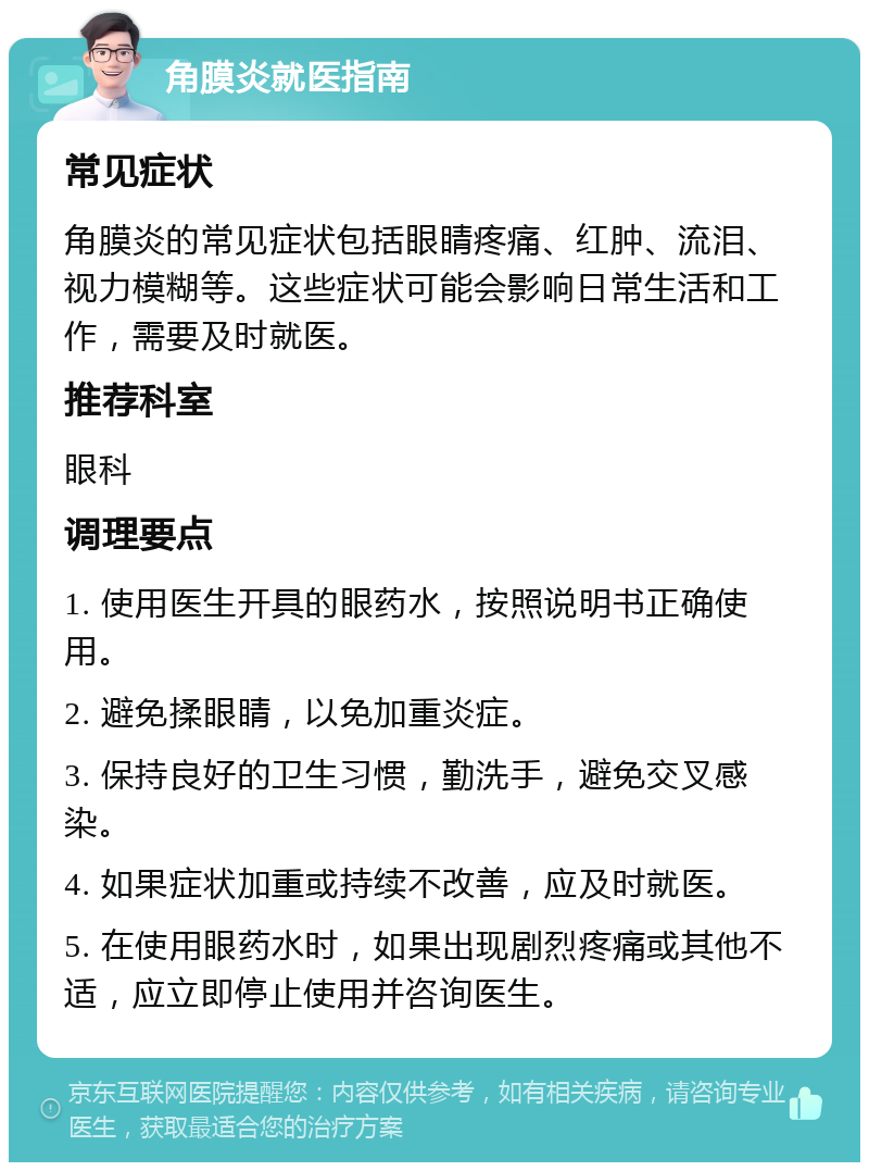 角膜炎就医指南 常见症状 角膜炎的常见症状包括眼睛疼痛、红肿、流泪、视力模糊等。这些症状可能会影响日常生活和工作，需要及时就医。 推荐科室 眼科 调理要点 1. 使用医生开具的眼药水，按照说明书正确使用。 2. 避免揉眼睛，以免加重炎症。 3. 保持良好的卫生习惯，勤洗手，避免交叉感染。 4. 如果症状加重或持续不改善，应及时就医。 5. 在使用眼药水时，如果出现剧烈疼痛或其他不适，应立即停止使用并咨询医生。