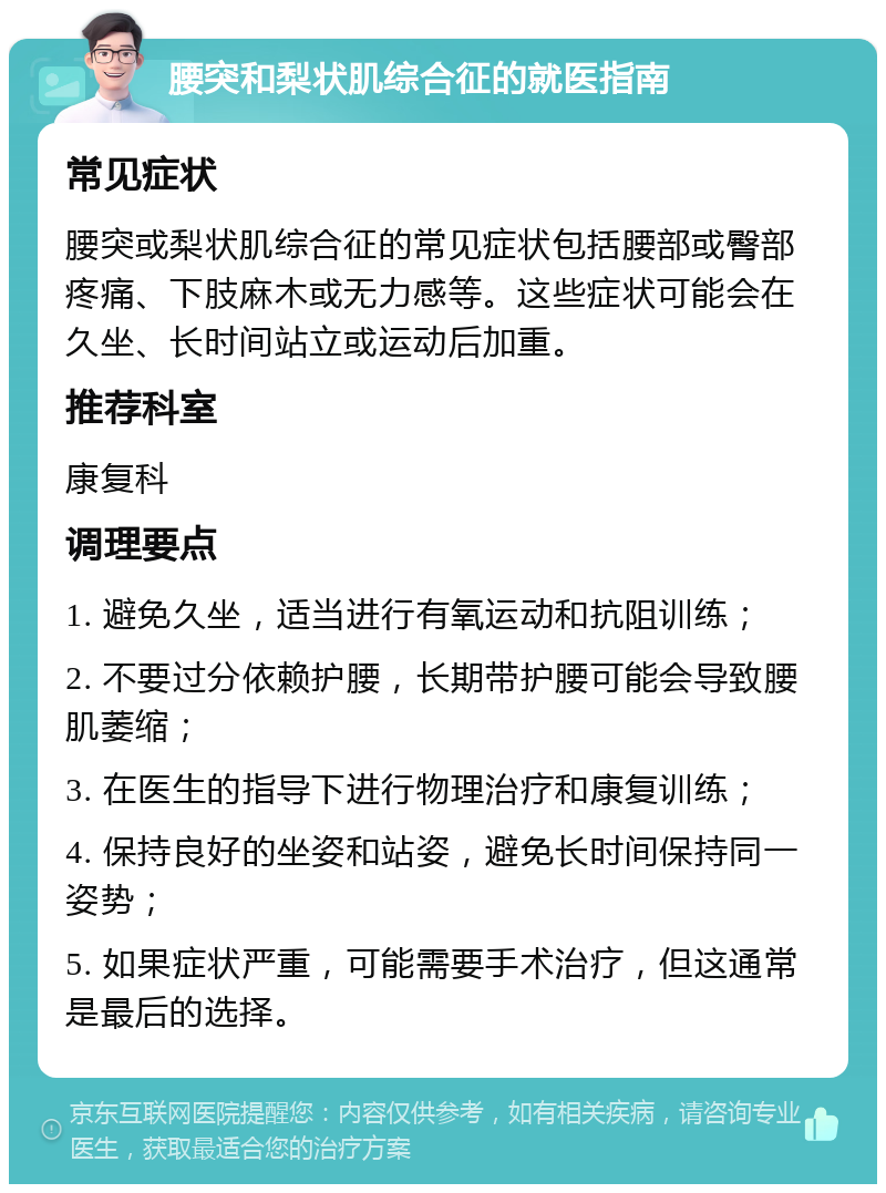 腰突和梨状肌综合征的就医指南 常见症状 腰突或梨状肌综合征的常见症状包括腰部或臀部疼痛、下肢麻木或无力感等。这些症状可能会在久坐、长时间站立或运动后加重。 推荐科室 康复科 调理要点 1. 避免久坐，适当进行有氧运动和抗阻训练； 2. 不要过分依赖护腰，长期带护腰可能会导致腰肌萎缩； 3. 在医生的指导下进行物理治疗和康复训练； 4. 保持良好的坐姿和站姿，避免长时间保持同一姿势； 5. 如果症状严重，可能需要手术治疗，但这通常是最后的选择。