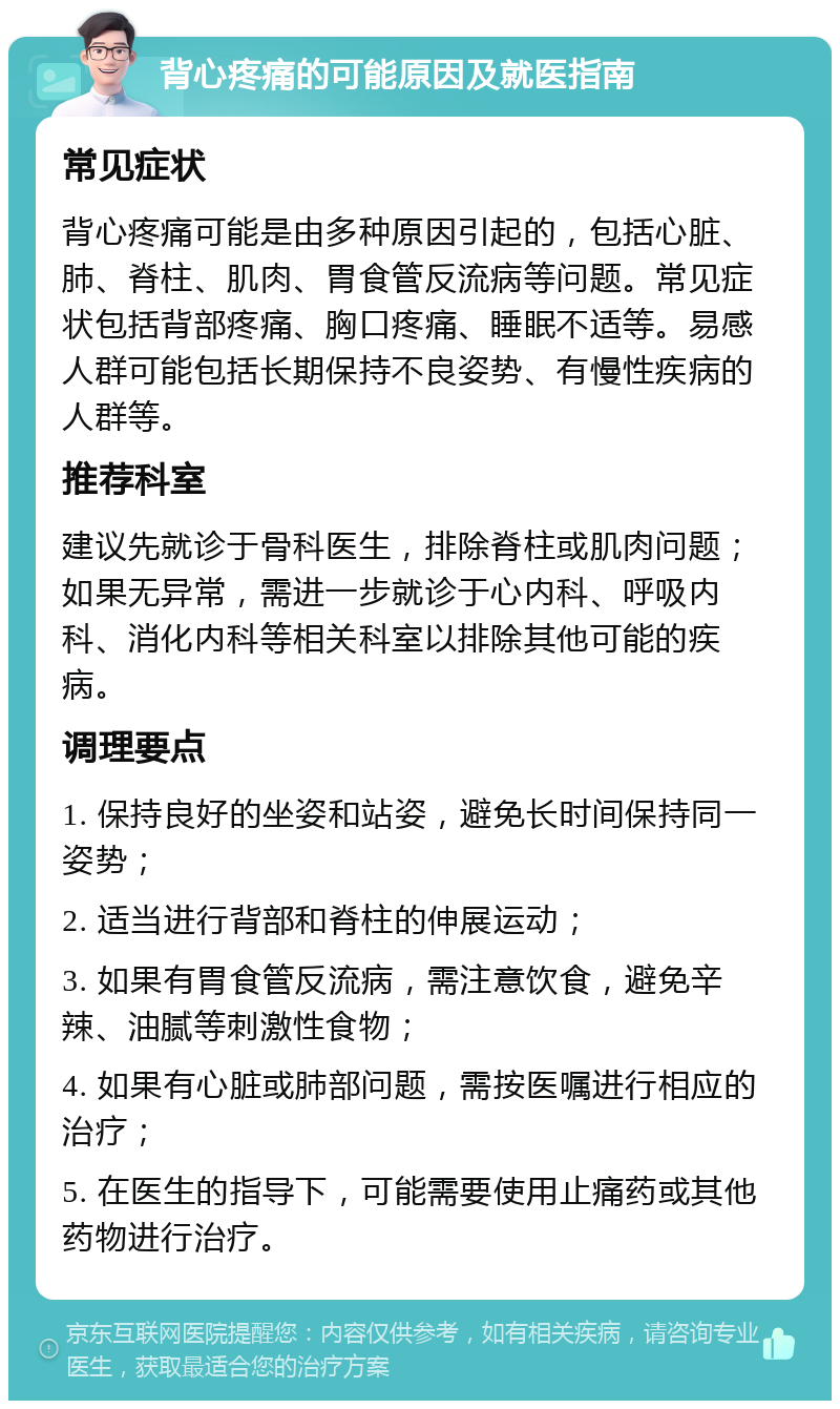 背心疼痛的可能原因及就医指南 常见症状 背心疼痛可能是由多种原因引起的，包括心脏、肺、脊柱、肌肉、胃食管反流病等问题。常见症状包括背部疼痛、胸口疼痛、睡眠不适等。易感人群可能包括长期保持不良姿势、有慢性疾病的人群等。 推荐科室 建议先就诊于骨科医生，排除脊柱或肌肉问题；如果无异常，需进一步就诊于心内科、呼吸内科、消化内科等相关科室以排除其他可能的疾病。 调理要点 1. 保持良好的坐姿和站姿，避免长时间保持同一姿势； 2. 适当进行背部和脊柱的伸展运动； 3. 如果有胃食管反流病，需注意饮食，避免辛辣、油腻等刺激性食物； 4. 如果有心脏或肺部问题，需按医嘱进行相应的治疗； 5. 在医生的指导下，可能需要使用止痛药或其他药物进行治疗。