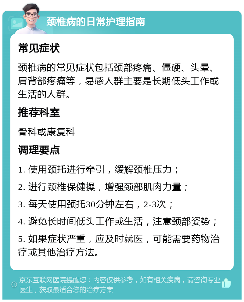 颈椎病的日常护理指南 常见症状 颈椎病的常见症状包括颈部疼痛、僵硬、头晕、肩背部疼痛等，易感人群主要是长期低头工作或生活的人群。 推荐科室 骨科或康复科 调理要点 1. 使用颈托进行牵引，缓解颈椎压力； 2. 进行颈椎保健操，增强颈部肌肉力量； 3. 每天使用颈托30分钟左右，2-3次； 4. 避免长时间低头工作或生活，注意颈部姿势； 5. 如果症状严重，应及时就医，可能需要药物治疗或其他治疗方法。