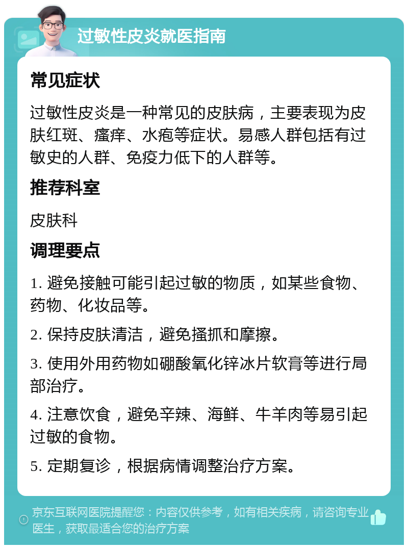 过敏性皮炎就医指南 常见症状 过敏性皮炎是一种常见的皮肤病，主要表现为皮肤红斑、瘙痒、水疱等症状。易感人群包括有过敏史的人群、免疫力低下的人群等。 推荐科室 皮肤科 调理要点 1. 避免接触可能引起过敏的物质，如某些食物、药物、化妆品等。 2. 保持皮肤清洁，避免搔抓和摩擦。 3. 使用外用药物如硼酸氧化锌冰片软膏等进行局部治疗。 4. 注意饮食，避免辛辣、海鲜、牛羊肉等易引起过敏的食物。 5. 定期复诊，根据病情调整治疗方案。