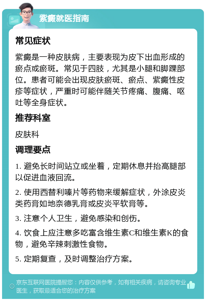 紫癜就医指南 常见症状 紫癜是一种皮肤病，主要表现为皮下出血形成的瘀点或瘀斑。常见于四肢，尤其是小腿和脚踝部位。患者可能会出现皮肤瘀斑、瘀点、紫癜性皮疹等症状，严重时可能伴随关节疼痛、腹痛、呕吐等全身症状。 推荐科室 皮肤科 调理要点 1. 避免长时间站立或坐着，定期休息并抬高腿部以促进血液回流。 2. 使用西替利嗪片等药物来缓解症状，外涂皮炎类药膏如地奈德乳膏或皮炎平软膏等。 3. 注意个人卫生，避免感染和创伤。 4. 饮食上应注意多吃富含维生素C和维生素K的食物，避免辛辣刺激性食物。 5. 定期复查，及时调整治疗方案。