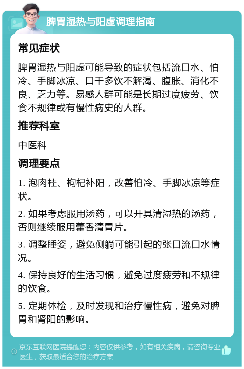 脾胃湿热与阳虚调理指南 常见症状 脾胃湿热与阳虚可能导致的症状包括流口水、怕冷、手脚冰凉、口干多饮不解渴、腹胀、消化不良、乏力等。易感人群可能是长期过度疲劳、饮食不规律或有慢性病史的人群。 推荐科室 中医科 调理要点 1. 泡肉桂、枸杞补阳，改善怕冷、手脚冰凉等症状。 2. 如果考虑服用汤药，可以开具清湿热的汤药，否则继续服用藿香清胃片。 3. 调整睡姿，避免侧躺可能引起的张口流口水情况。 4. 保持良好的生活习惯，避免过度疲劳和不规律的饮食。 5. 定期体检，及时发现和治疗慢性病，避免对脾胃和肾阳的影响。