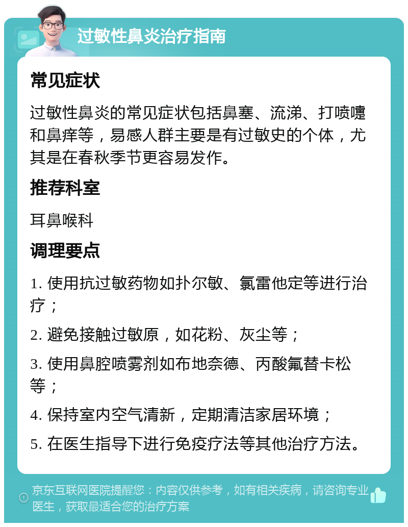 过敏性鼻炎治疗指南 常见症状 过敏性鼻炎的常见症状包括鼻塞、流涕、打喷嚏和鼻痒等，易感人群主要是有过敏史的个体，尤其是在春秋季节更容易发作。 推荐科室 耳鼻喉科 调理要点 1. 使用抗过敏药物如扑尔敏、氯雷他定等进行治疗； 2. 避免接触过敏原，如花粉、灰尘等； 3. 使用鼻腔喷雾剂如布地奈德、丙酸氟替卡松等； 4. 保持室内空气清新，定期清洁家居环境； 5. 在医生指导下进行免疫疗法等其他治疗方法。