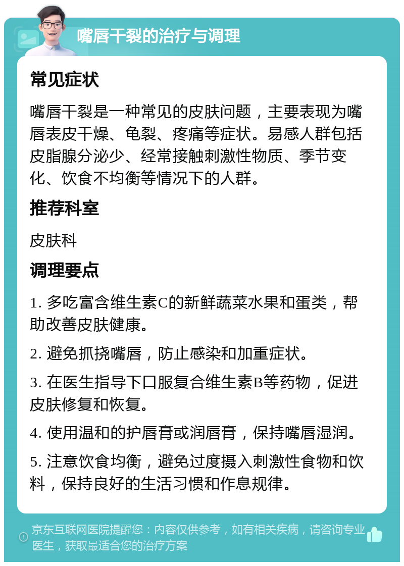 嘴唇干裂的治疗与调理 常见症状 嘴唇干裂是一种常见的皮肤问题，主要表现为嘴唇表皮干燥、龟裂、疼痛等症状。易感人群包括皮脂腺分泌少、经常接触刺激性物质、季节变化、饮食不均衡等情况下的人群。 推荐科室 皮肤科 调理要点 1. 多吃富含维生素C的新鲜蔬菜水果和蛋类，帮助改善皮肤健康。 2. 避免抓挠嘴唇，防止感染和加重症状。 3. 在医生指导下口服复合维生素B等药物，促进皮肤修复和恢复。 4. 使用温和的护唇膏或润唇膏，保持嘴唇湿润。 5. 注意饮食均衡，避免过度摄入刺激性食物和饮料，保持良好的生活习惯和作息规律。