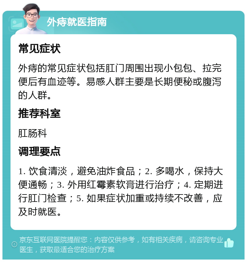 外痔就医指南 常见症状 外痔的常见症状包括肛门周围出现小包包、拉完便后有血迹等。易感人群主要是长期便秘或腹泻的人群。 推荐科室 肛肠科 调理要点 1. 饮食清淡，避免油炸食品；2. 多喝水，保持大便通畅；3. 外用红霉素软膏进行治疗；4. 定期进行肛门检查；5. 如果症状加重或持续不改善，应及时就医。