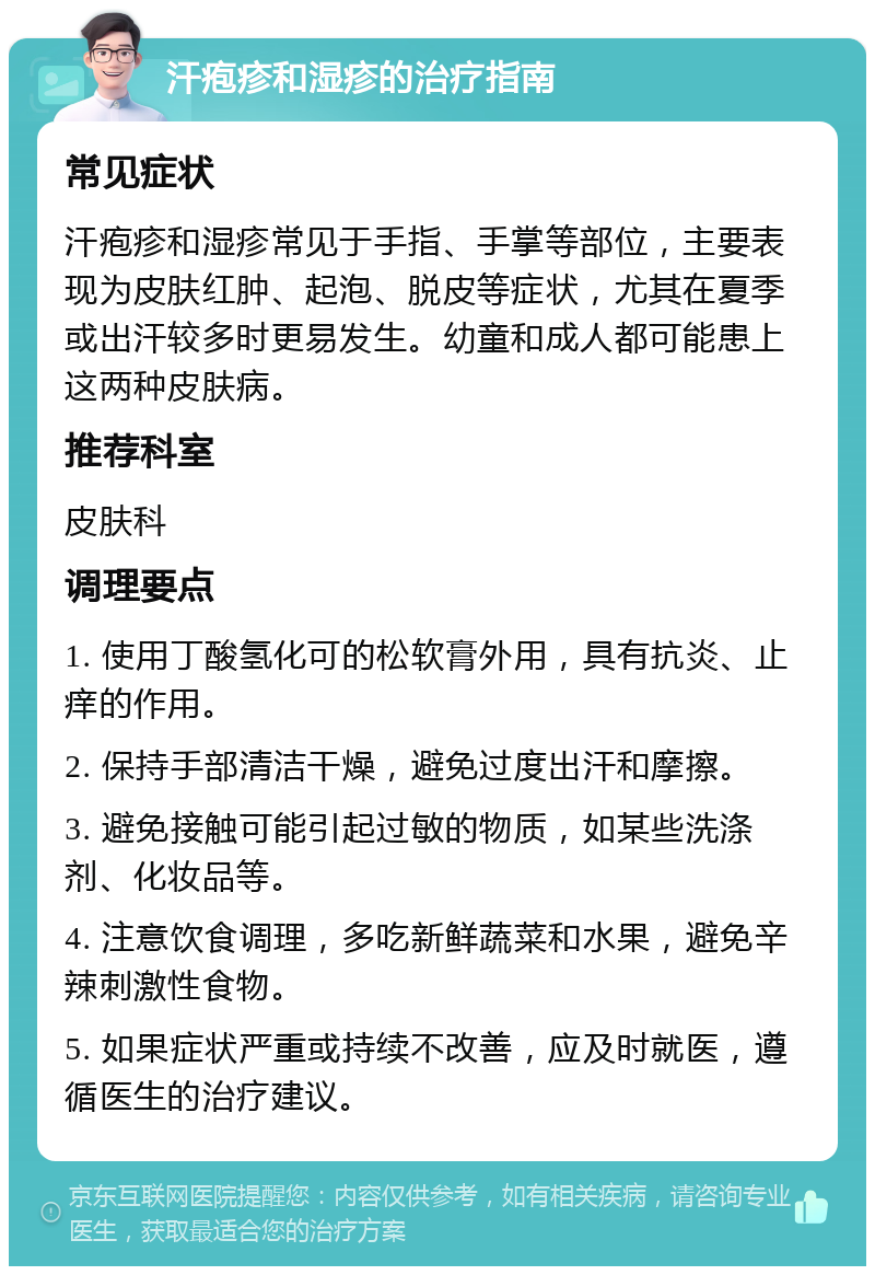 汗疱疹和湿疹的治疗指南 常见症状 汗疱疹和湿疹常见于手指、手掌等部位，主要表现为皮肤红肿、起泡、脱皮等症状，尤其在夏季或出汗较多时更易发生。幼童和成人都可能患上这两种皮肤病。 推荐科室 皮肤科 调理要点 1. 使用丁酸氢化可的松软膏外用，具有抗炎、止痒的作用。 2. 保持手部清洁干燥，避免过度出汗和摩擦。 3. 避免接触可能引起过敏的物质，如某些洗涤剂、化妆品等。 4. 注意饮食调理，多吃新鲜蔬菜和水果，避免辛辣刺激性食物。 5. 如果症状严重或持续不改善，应及时就医，遵循医生的治疗建议。