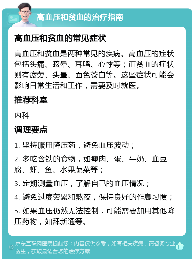 高血压和贫血的治疗指南 高血压和贫血的常见症状 高血压和贫血是两种常见的疾病。高血压的症状包括头痛、眩晕、耳鸣、心悸等；而贫血的症状则有疲劳、头晕、面色苍白等。这些症状可能会影响日常生活和工作，需要及时就医。 推荐科室 内科 调理要点 1. 坚持服用降压药，避免血压波动； 2. 多吃含铁的食物，如瘦肉、蛋、牛奶、血豆腐、虾、鱼、水果蔬菜等； 3. 定期测量血压，了解自己的血压情况； 4. 避免过度劳累和熬夜，保持良好的作息习惯； 5. 如果血压仍然无法控制，可能需要加用其他降压药物，如拜新通等。