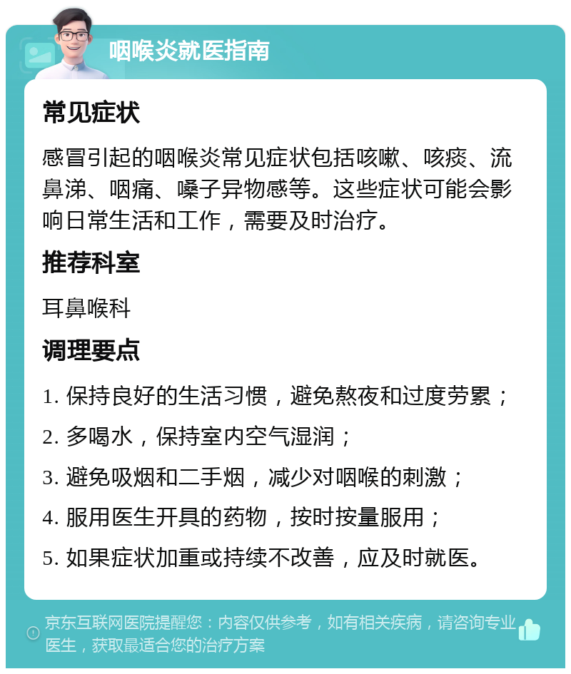 咽喉炎就医指南 常见症状 感冒引起的咽喉炎常见症状包括咳嗽、咳痰、流鼻涕、咽痛、嗓子异物感等。这些症状可能会影响日常生活和工作，需要及时治疗。 推荐科室 耳鼻喉科 调理要点 1. 保持良好的生活习惯，避免熬夜和过度劳累； 2. 多喝水，保持室内空气湿润； 3. 避免吸烟和二手烟，减少对咽喉的刺激； 4. 服用医生开具的药物，按时按量服用； 5. 如果症状加重或持续不改善，应及时就医。