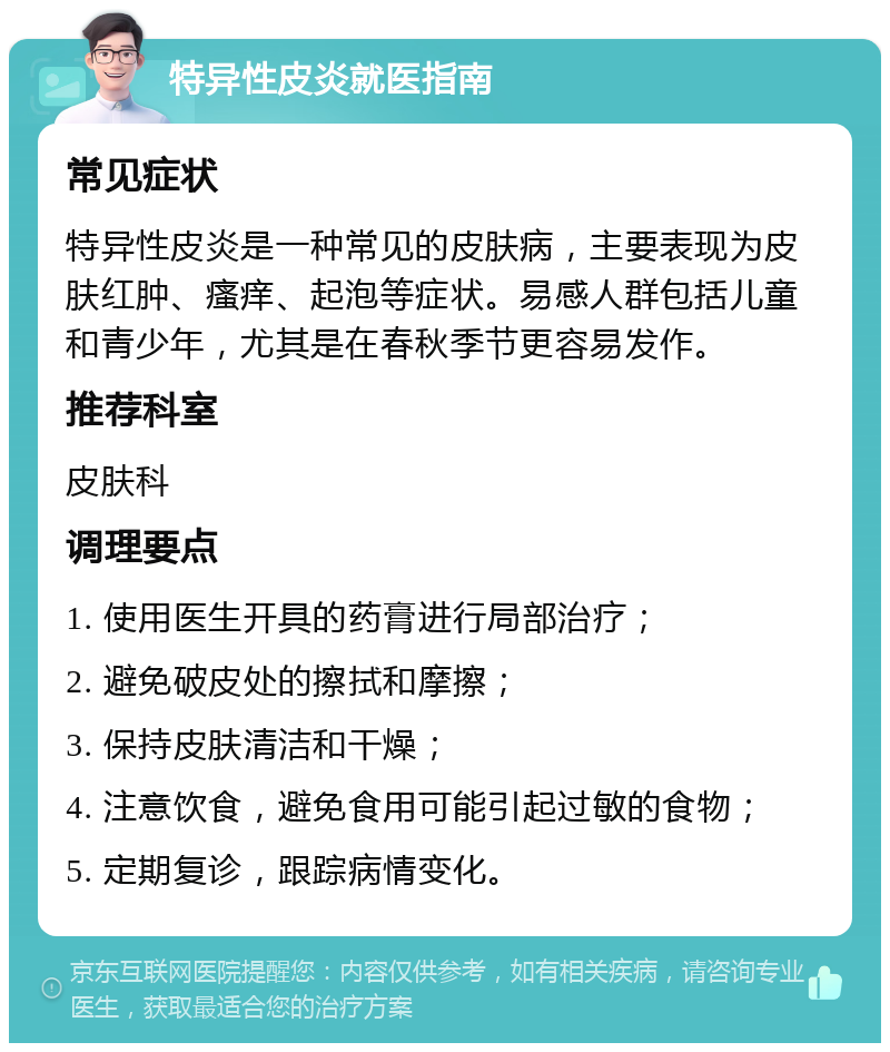 特异性皮炎就医指南 常见症状 特异性皮炎是一种常见的皮肤病，主要表现为皮肤红肿、瘙痒、起泡等症状。易感人群包括儿童和青少年，尤其是在春秋季节更容易发作。 推荐科室 皮肤科 调理要点 1. 使用医生开具的药膏进行局部治疗； 2. 避免破皮处的擦拭和摩擦； 3. 保持皮肤清洁和干燥； 4. 注意饮食，避免食用可能引起过敏的食物； 5. 定期复诊，跟踪病情变化。