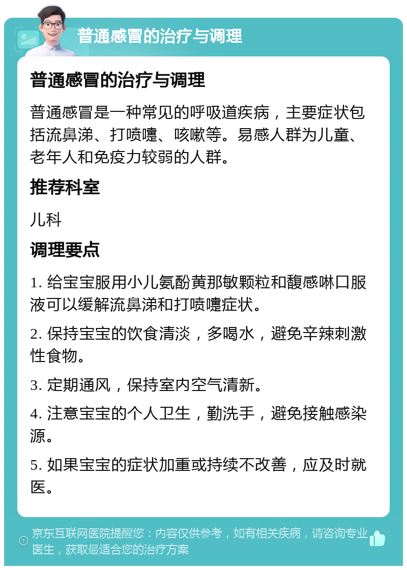 普通感冒的治疗与调理 普通感冒的治疗与调理 普通感冒是一种常见的呼吸道疾病，主要症状包括流鼻涕、打喷嚏、咳嗽等。易感人群为儿童、老年人和免疫力较弱的人群。 推荐科室 儿科 调理要点 1. 给宝宝服用小儿氨酚黄那敏颗粒和馥感啉口服液可以缓解流鼻涕和打喷嚏症状。 2. 保持宝宝的饮食清淡，多喝水，避免辛辣刺激性食物。 3. 定期通风，保持室内空气清新。 4. 注意宝宝的个人卫生，勤洗手，避免接触感染源。 5. 如果宝宝的症状加重或持续不改善，应及时就医。