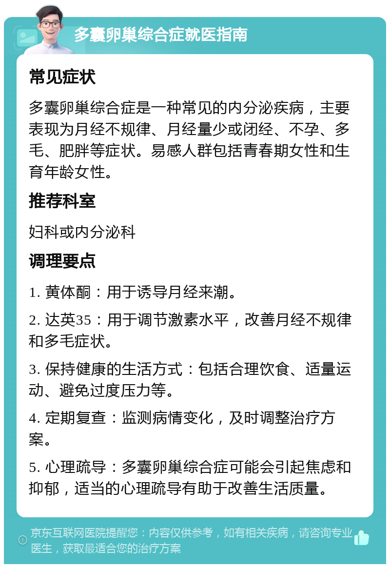 多囊卵巢综合症就医指南 常见症状 多囊卵巢综合症是一种常见的内分泌疾病，主要表现为月经不规律、月经量少或闭经、不孕、多毛、肥胖等症状。易感人群包括青春期女性和生育年龄女性。 推荐科室 妇科或内分泌科 调理要点 1. 黄体酮：用于诱导月经来潮。 2. 达英35：用于调节激素水平，改善月经不规律和多毛症状。 3. 保持健康的生活方式：包括合理饮食、适量运动、避免过度压力等。 4. 定期复查：监测病情变化，及时调整治疗方案。 5. 心理疏导：多囊卵巢综合症可能会引起焦虑和抑郁，适当的心理疏导有助于改善生活质量。