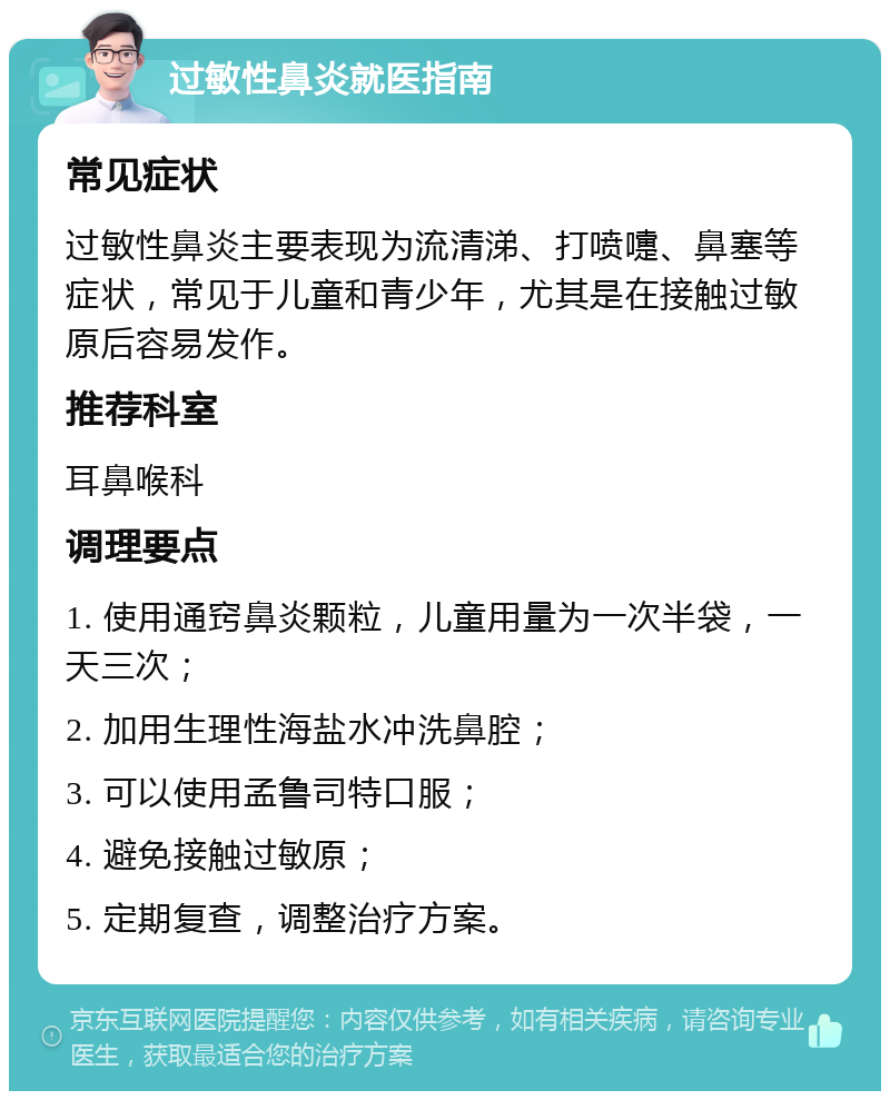 过敏性鼻炎就医指南 常见症状 过敏性鼻炎主要表现为流清涕、打喷嚏、鼻塞等症状，常见于儿童和青少年，尤其是在接触过敏原后容易发作。 推荐科室 耳鼻喉科 调理要点 1. 使用通窍鼻炎颗粒，儿童用量为一次半袋，一天三次； 2. 加用生理性海盐水冲洗鼻腔； 3. 可以使用孟鲁司特口服； 4. 避免接触过敏原； 5. 定期复查，调整治疗方案。