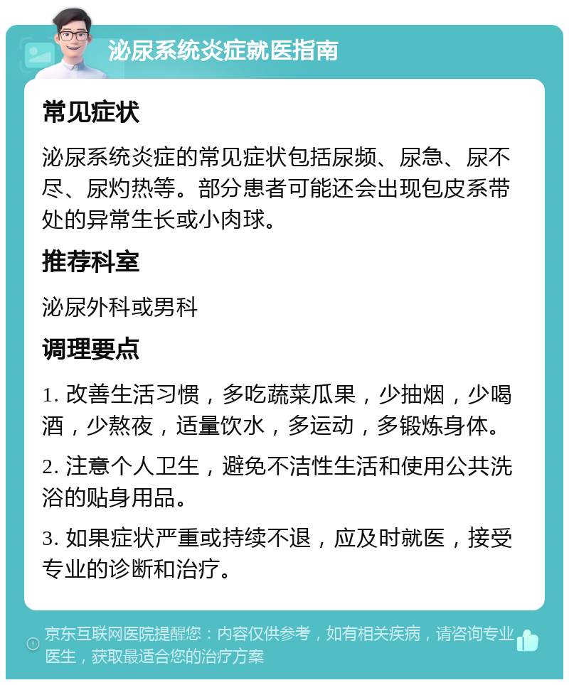 泌尿系统炎症就医指南 常见症状 泌尿系统炎症的常见症状包括尿频、尿急、尿不尽、尿灼热等。部分患者可能还会出现包皮系带处的异常生长或小肉球。 推荐科室 泌尿外科或男科 调理要点 1. 改善生活习惯，多吃蔬菜瓜果，少抽烟，少喝酒，少熬夜，适量饮水，多运动，多锻炼身体。 2. 注意个人卫生，避免不洁性生活和使用公共洗浴的贴身用品。 3. 如果症状严重或持续不退，应及时就医，接受专业的诊断和治疗。