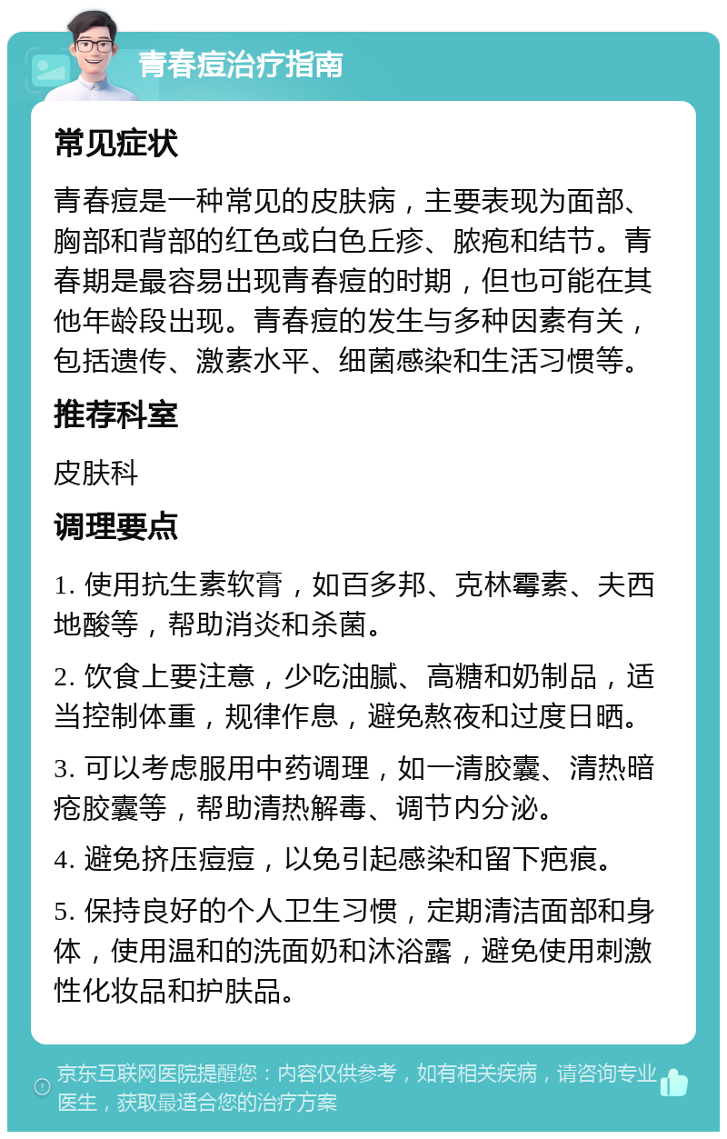 青春痘治疗指南 常见症状 青春痘是一种常见的皮肤病，主要表现为面部、胸部和背部的红色或白色丘疹、脓疱和结节。青春期是最容易出现青春痘的时期，但也可能在其他年龄段出现。青春痘的发生与多种因素有关，包括遗传、激素水平、细菌感染和生活习惯等。 推荐科室 皮肤科 调理要点 1. 使用抗生素软膏，如百多邦、克林霉素、夫西地酸等，帮助消炎和杀菌。 2. 饮食上要注意，少吃油腻、高糖和奶制品，适当控制体重，规律作息，避免熬夜和过度日晒。 3. 可以考虑服用中药调理，如一清胶囊、清热暗疮胶囊等，帮助清热解毒、调节内分泌。 4. 避免挤压痘痘，以免引起感染和留下疤痕。 5. 保持良好的个人卫生习惯，定期清洁面部和身体，使用温和的洗面奶和沐浴露，避免使用刺激性化妆品和护肤品。