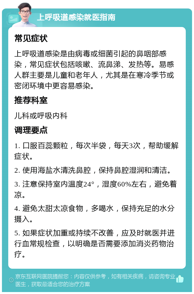 上呼吸道感染就医指南 常见症状 上呼吸道感染是由病毒或细菌引起的鼻咽部感染，常见症状包括咳嗽、流鼻涕、发热等。易感人群主要是儿童和老年人，尤其是在寒冷季节或密闭环境中更容易感染。 推荐科室 儿科或呼吸内科 调理要点 1. 口服百蕊颗粒，每次半袋，每天3次，帮助缓解症状。 2. 使用海盐水清洗鼻腔，保持鼻腔湿润和清洁。 3. 注意保持室内温度24°，湿度60%左右，避免着凉。 4. 避免太甜太凉食物，多喝水，保持充足的水分摄入。 5. 如果症状加重或持续不改善，应及时就医并进行血常规检查，以明确是否需要添加消炎药物治疗。