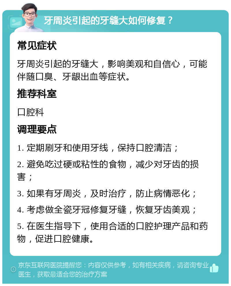 牙周炎引起的牙缝大如何修复？ 常见症状 牙周炎引起的牙缝大，影响美观和自信心，可能伴随口臭、牙龈出血等症状。 推荐科室 口腔科 调理要点 1. 定期刷牙和使用牙线，保持口腔清洁； 2. 避免吃过硬或粘性的食物，减少对牙齿的损害； 3. 如果有牙周炎，及时治疗，防止病情恶化； 4. 考虑做全瓷牙冠修复牙缝，恢复牙齿美观； 5. 在医生指导下，使用合适的口腔护理产品和药物，促进口腔健康。