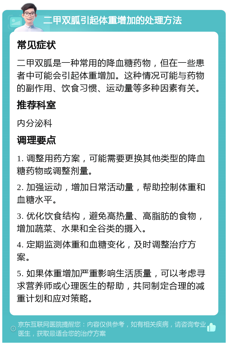 二甲双胍引起体重增加的处理方法 常见症状 二甲双胍是一种常用的降血糖药物，但在一些患者中可能会引起体重增加。这种情况可能与药物的副作用、饮食习惯、运动量等多种因素有关。 推荐科室 内分泌科 调理要点 1. 调整用药方案，可能需要更换其他类型的降血糖药物或调整剂量。 2. 加强运动，增加日常活动量，帮助控制体重和血糖水平。 3. 优化饮食结构，避免高热量、高脂肪的食物，增加蔬菜、水果和全谷类的摄入。 4. 定期监测体重和血糖变化，及时调整治疗方案。 5. 如果体重增加严重影响生活质量，可以考虑寻求营养师或心理医生的帮助，共同制定合理的减重计划和应对策略。