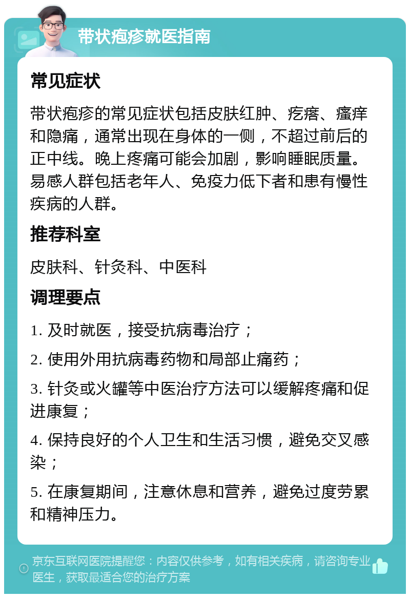 带状疱疹就医指南 常见症状 带状疱疹的常见症状包括皮肤红肿、疙瘩、瘙痒和隐痛，通常出现在身体的一侧，不超过前后的正中线。晚上疼痛可能会加剧，影响睡眠质量。易感人群包括老年人、免疫力低下者和患有慢性疾病的人群。 推荐科室 皮肤科、针灸科、中医科 调理要点 1. 及时就医，接受抗病毒治疗； 2. 使用外用抗病毒药物和局部止痛药； 3. 针灸或火罐等中医治疗方法可以缓解疼痛和促进康复； 4. 保持良好的个人卫生和生活习惯，避免交叉感染； 5. 在康复期间，注意休息和营养，避免过度劳累和精神压力。