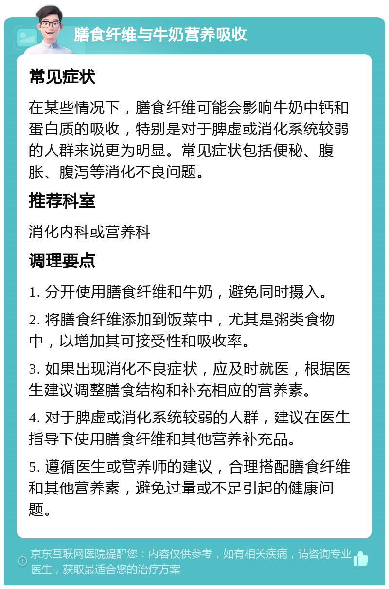 膳食纤维与牛奶营养吸收 常见症状 在某些情况下，膳食纤维可能会影响牛奶中钙和蛋白质的吸收，特别是对于脾虚或消化系统较弱的人群来说更为明显。常见症状包括便秘、腹胀、腹泻等消化不良问题。 推荐科室 消化内科或营养科 调理要点 1. 分开使用膳食纤维和牛奶，避免同时摄入。 2. 将膳食纤维添加到饭菜中，尤其是粥类食物中，以增加其可接受性和吸收率。 3. 如果出现消化不良症状，应及时就医，根据医生建议调整膳食结构和补充相应的营养素。 4. 对于脾虚或消化系统较弱的人群，建议在医生指导下使用膳食纤维和其他营养补充品。 5. 遵循医生或营养师的建议，合理搭配膳食纤维和其他营养素，避免过量或不足引起的健康问题。