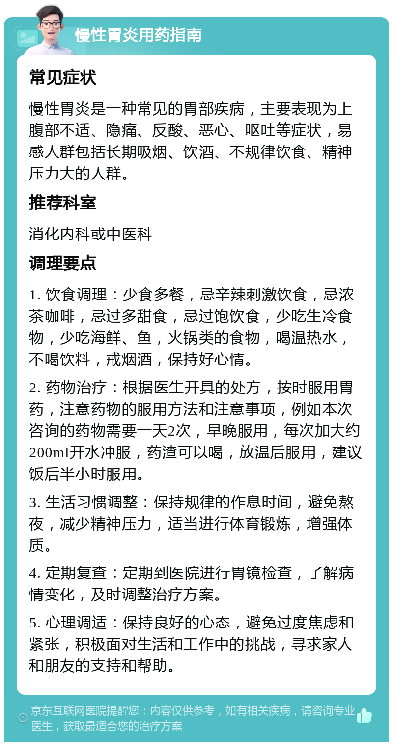 慢性胃炎用药指南 常见症状 慢性胃炎是一种常见的胃部疾病，主要表现为上腹部不适、隐痛、反酸、恶心、呕吐等症状，易感人群包括长期吸烟、饮酒、不规律饮食、精神压力大的人群。 推荐科室 消化内科或中医科 调理要点 1. 饮食调理：少食多餐，忌辛辣刺激饮食，忌浓茶咖啡，忌过多甜食，忌过饱饮食，少吃生冷食物，少吃海鲜、鱼，火锅类的食物，喝温热水，不喝饮料，戒烟酒，保持好心情。 2. 药物治疗：根据医生开具的处方，按时服用胃药，注意药物的服用方法和注意事项，例如本次咨询的药物需要一天2次，早晚服用，每次加大约200ml开水冲服，药渣可以喝，放温后服用，建议饭后半小时服用。 3. 生活习惯调整：保持规律的作息时间，避免熬夜，减少精神压力，适当进行体育锻炼，增强体质。 4. 定期复查：定期到医院进行胃镜检查，了解病情变化，及时调整治疗方案。 5. 心理调适：保持良好的心态，避免过度焦虑和紧张，积极面对生活和工作中的挑战，寻求家人和朋友的支持和帮助。