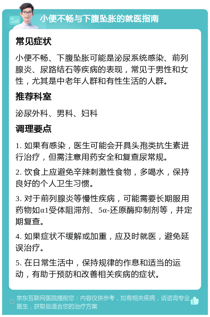 小便不畅与下腹坠胀的就医指南 常见症状 小便不畅、下腹坠胀可能是泌尿系统感染、前列腺炎、尿路结石等疾病的表现，常见于男性和女性，尤其是中老年人群和有性生活的人群。 推荐科室 泌尿外科、男科、妇科 调理要点 1. 如果有感染，医生可能会开具头孢类抗生素进行治疗，但需注意用药安全和复查尿常规。 2. 饮食上应避免辛辣刺激性食物，多喝水，保持良好的个人卫生习惯。 3. 对于前列腺炎等慢性疾病，可能需要长期服用药物如α1受体阻滞剂、5α-还原酶抑制剂等，并定期复查。 4. 如果症状不缓解或加重，应及时就医，避免延误治疗。 5. 在日常生活中，保持规律的作息和适当的运动，有助于预防和改善相关疾病的症状。