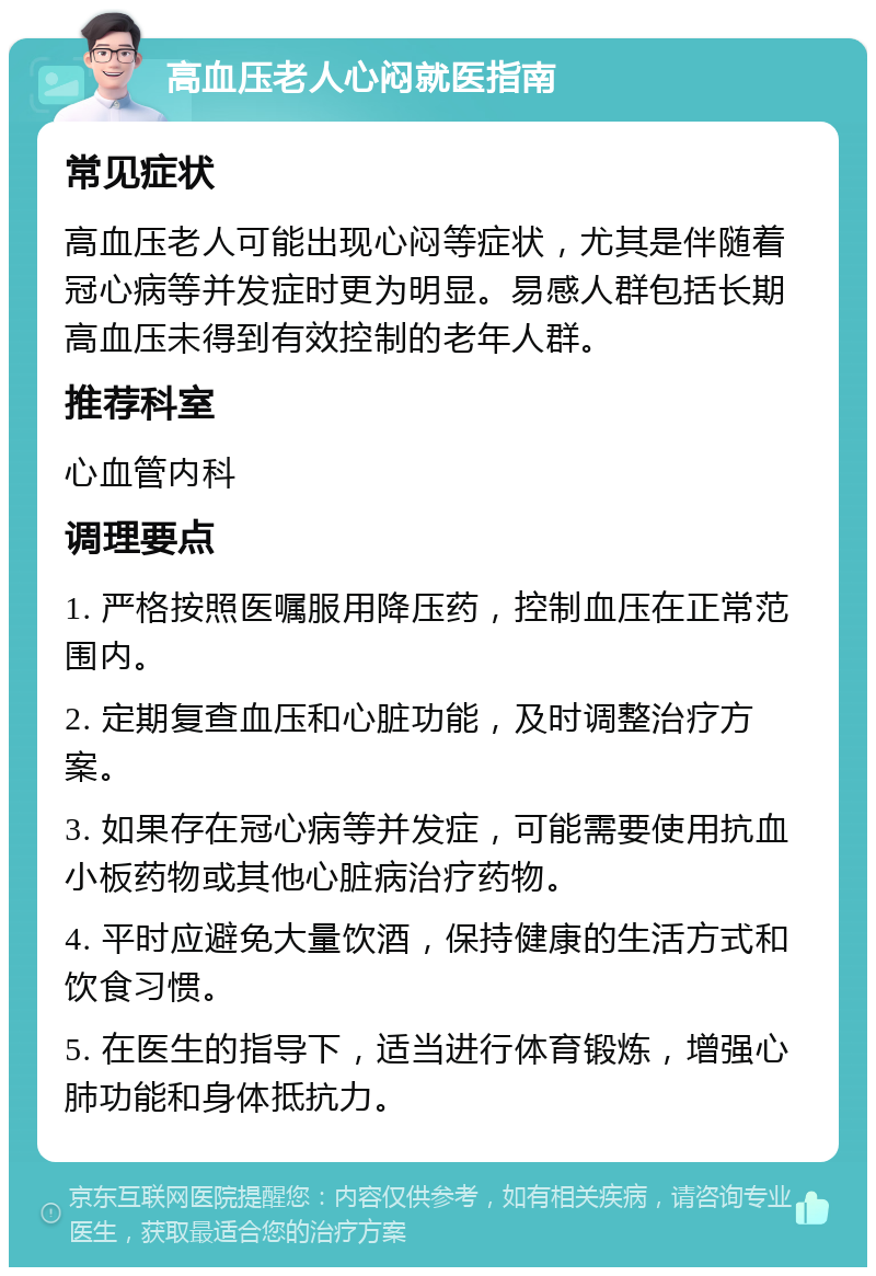 高血压老人心闷就医指南 常见症状 高血压老人可能出现心闷等症状，尤其是伴随着冠心病等并发症时更为明显。易感人群包括长期高血压未得到有效控制的老年人群。 推荐科室 心血管内科 调理要点 1. 严格按照医嘱服用降压药，控制血压在正常范围内。 2. 定期复查血压和心脏功能，及时调整治疗方案。 3. 如果存在冠心病等并发症，可能需要使用抗血小板药物或其他心脏病治疗药物。 4. 平时应避免大量饮酒，保持健康的生活方式和饮食习惯。 5. 在医生的指导下，适当进行体育锻炼，增强心肺功能和身体抵抗力。