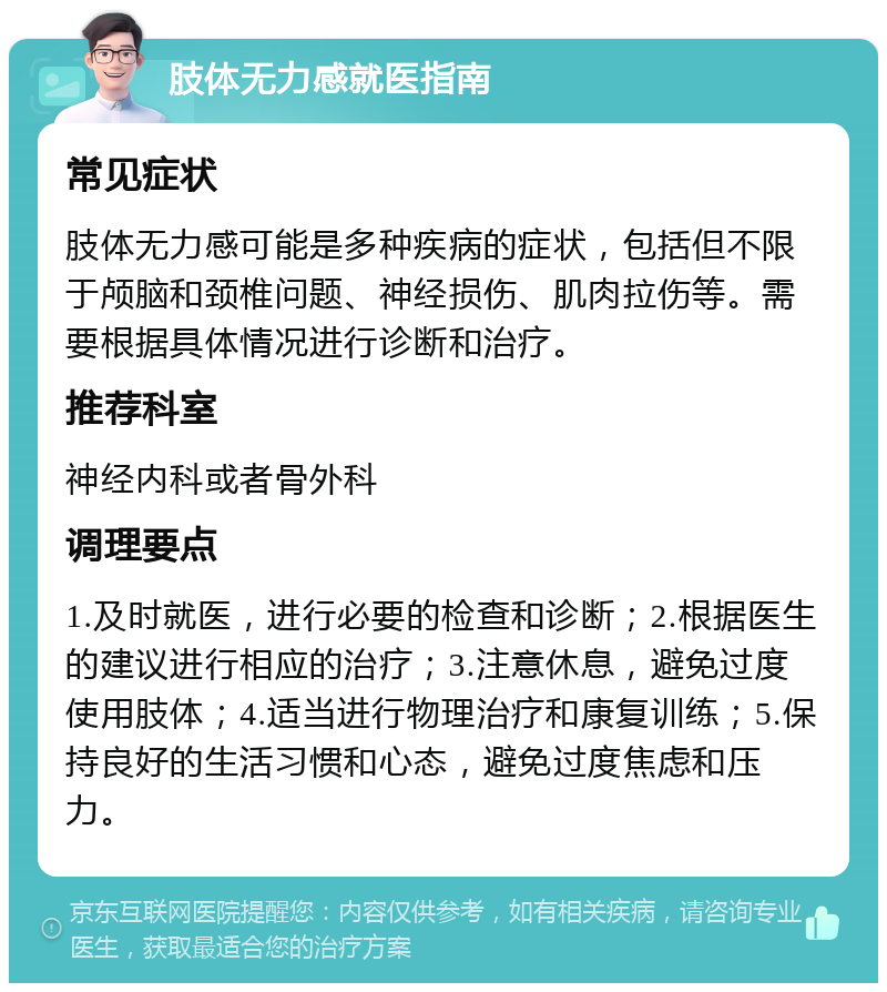 肢体无力感就医指南 常见症状 肢体无力感可能是多种疾病的症状，包括但不限于颅脑和颈椎问题、神经损伤、肌肉拉伤等。需要根据具体情况进行诊断和治疗。 推荐科室 神经内科或者骨外科 调理要点 1.及时就医，进行必要的检查和诊断；2.根据医生的建议进行相应的治疗；3.注意休息，避免过度使用肢体；4.适当进行物理治疗和康复训练；5.保持良好的生活习惯和心态，避免过度焦虑和压力。