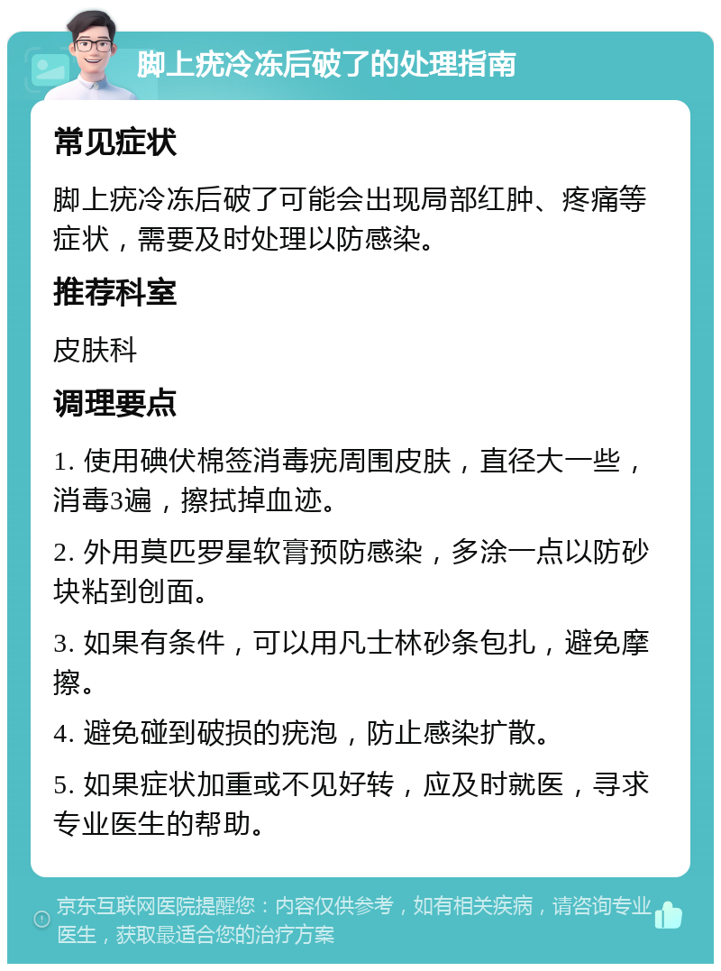 脚上疣冷冻后破了的处理指南 常见症状 脚上疣冷冻后破了可能会出现局部红肿、疼痛等症状，需要及时处理以防感染。 推荐科室 皮肤科 调理要点 1. 使用碘伏棉签消毒疣周围皮肤，直径大一些，消毒3遍，擦拭掉血迹。 2. 外用莫匹罗星软膏预防感染，多涂一点以防砂块粘到创面。 3. 如果有条件，可以用凡士林砂条包扎，避免摩擦。 4. 避免碰到破损的疣泡，防止感染扩散。 5. 如果症状加重或不见好转，应及时就医，寻求专业医生的帮助。