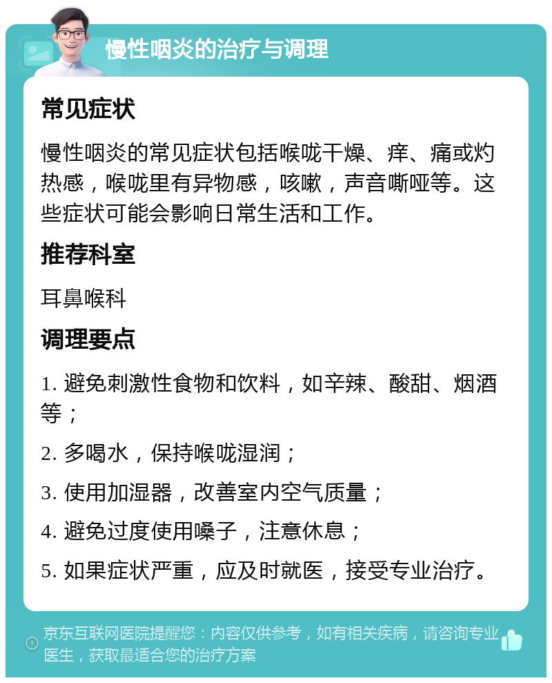 慢性咽炎的治疗与调理 常见症状 慢性咽炎的常见症状包括喉咙干燥、痒、痛或灼热感，喉咙里有异物感，咳嗽，声音嘶哑等。这些症状可能会影响日常生活和工作。 推荐科室 耳鼻喉科 调理要点 1. 避免刺激性食物和饮料，如辛辣、酸甜、烟酒等； 2. 多喝水，保持喉咙湿润； 3. 使用加湿器，改善室内空气质量； 4. 避免过度使用嗓子，注意休息； 5. 如果症状严重，应及时就医，接受专业治疗。