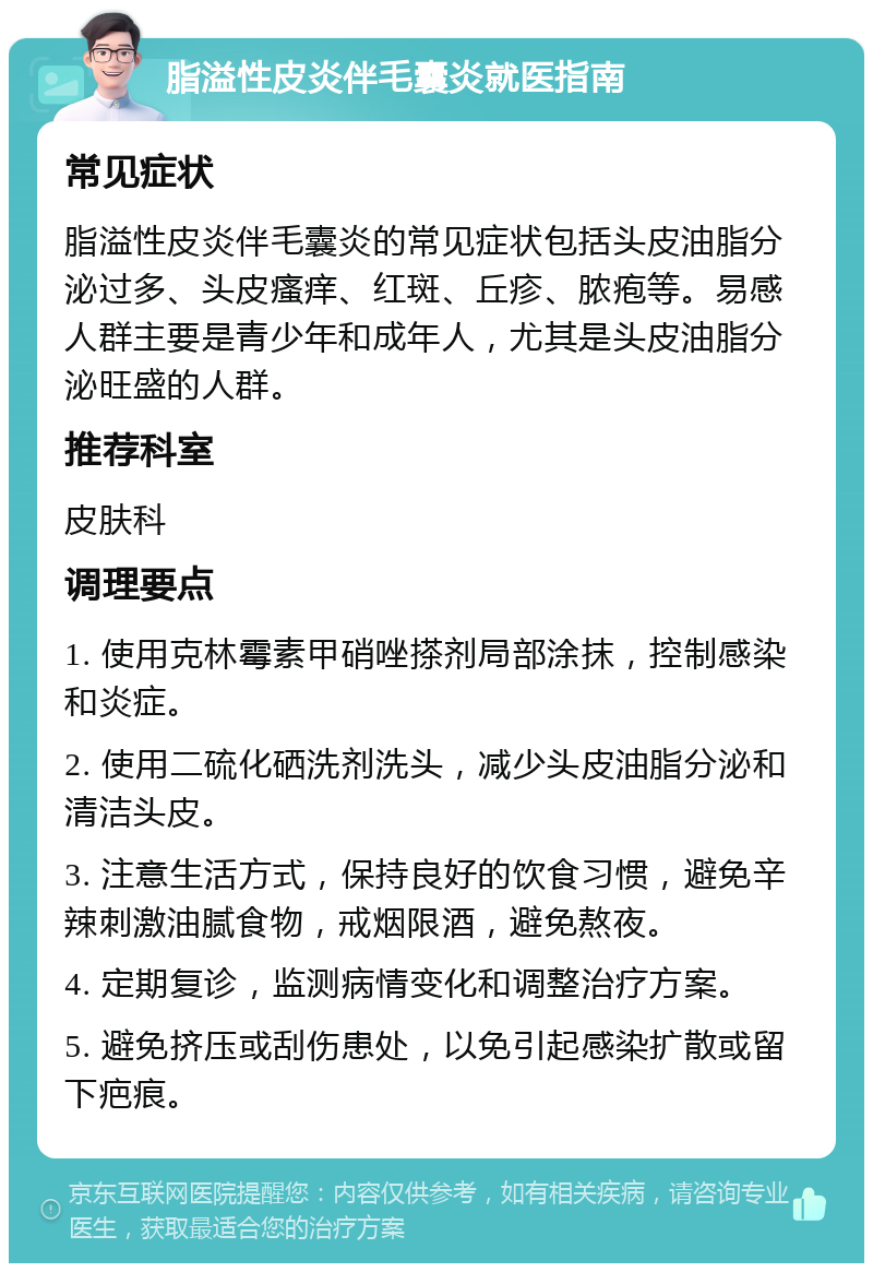 脂溢性皮炎伴毛囊炎就医指南 常见症状 脂溢性皮炎伴毛囊炎的常见症状包括头皮油脂分泌过多、头皮瘙痒、红斑、丘疹、脓疱等。易感人群主要是青少年和成年人，尤其是头皮油脂分泌旺盛的人群。 推荐科室 皮肤科 调理要点 1. 使用克林霉素甲硝唑搽剂局部涂抹，控制感染和炎症。 2. 使用二硫化硒洗剂洗头，减少头皮油脂分泌和清洁头皮。 3. 注意生活方式，保持良好的饮食习惯，避免辛辣刺激油腻食物，戒烟限酒，避免熬夜。 4. 定期复诊，监测病情变化和调整治疗方案。 5. 避免挤压或刮伤患处，以免引起感染扩散或留下疤痕。