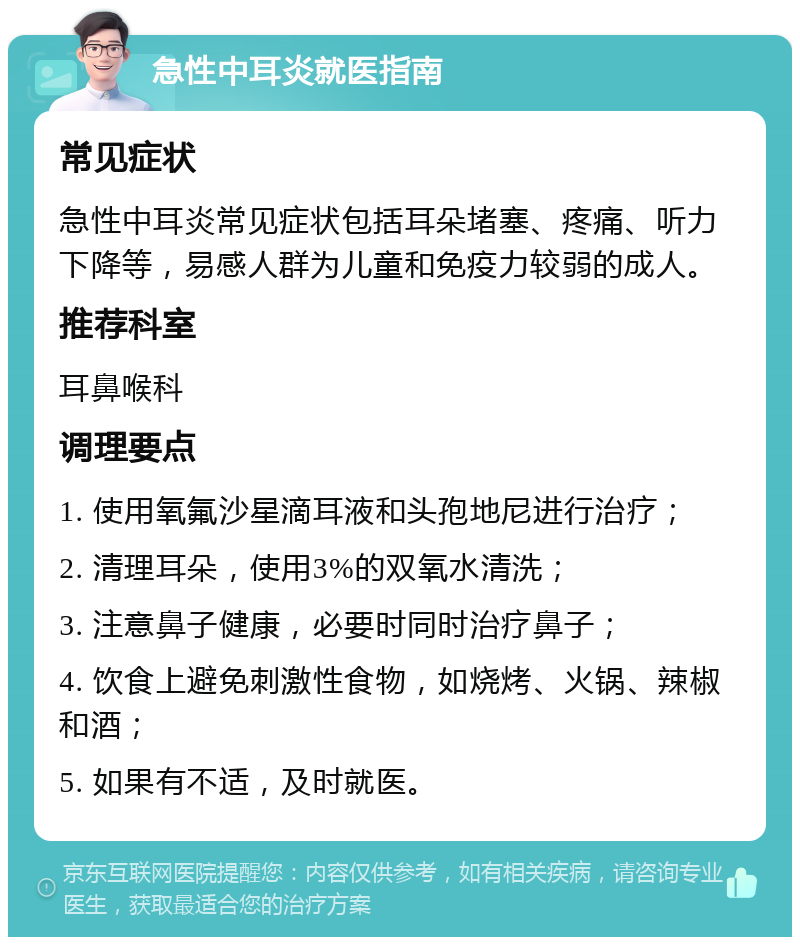 急性中耳炎就医指南 常见症状 急性中耳炎常见症状包括耳朵堵塞、疼痛、听力下降等，易感人群为儿童和免疫力较弱的成人。 推荐科室 耳鼻喉科 调理要点 1. 使用氧氟沙星滴耳液和头孢地尼进行治疗； 2. 清理耳朵，使用3%的双氧水清洗； 3. 注意鼻子健康，必要时同时治疗鼻子； 4. 饮食上避免刺激性食物，如烧烤、火锅、辣椒和酒； 5. 如果有不适，及时就医。